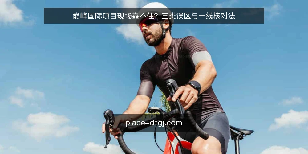 巅峰国际项目现场靠不住?三类误区与一线核对法 — 现场最该盯的信号 配图