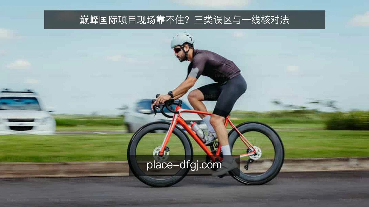 巅峰国际项目现场靠不住?三类误区与一线核对法